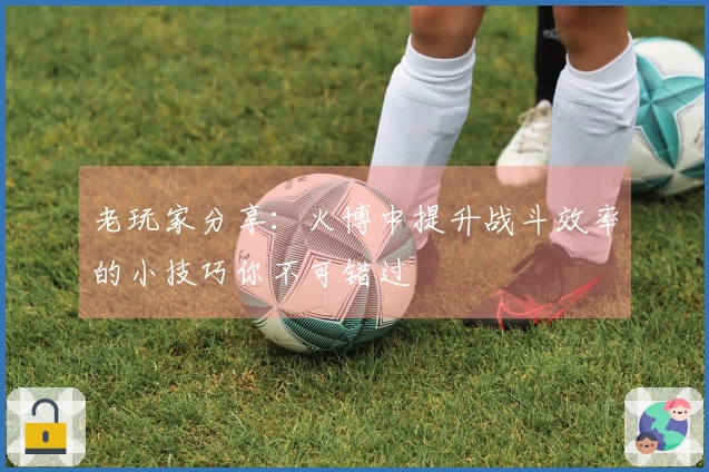 老玩家分享：火博中提升战斗效率的小技巧你不可错过