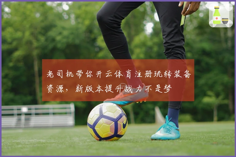 老司机带你开云体育注册玩转装备资源，新版本提升战力不是梦