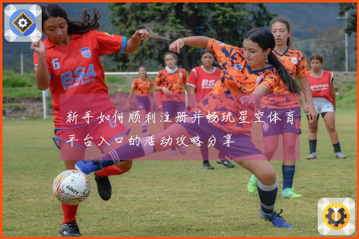 新手如何顺利注册并畅玩星空体育平台入口的活动攻略分享