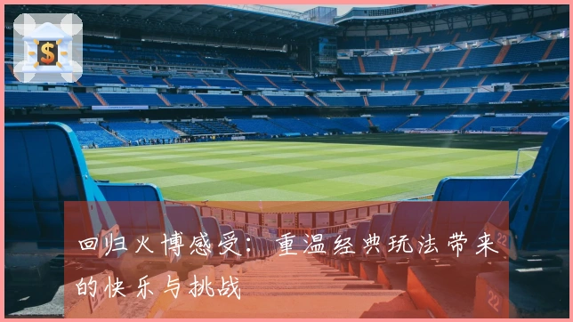 回归火博感受：重温经典玩法带来的快乐与挑战