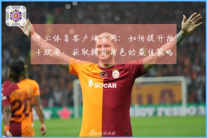 开云体育客户端官网：如何提升抽卡效率，获取稀有角色的最佳策略！