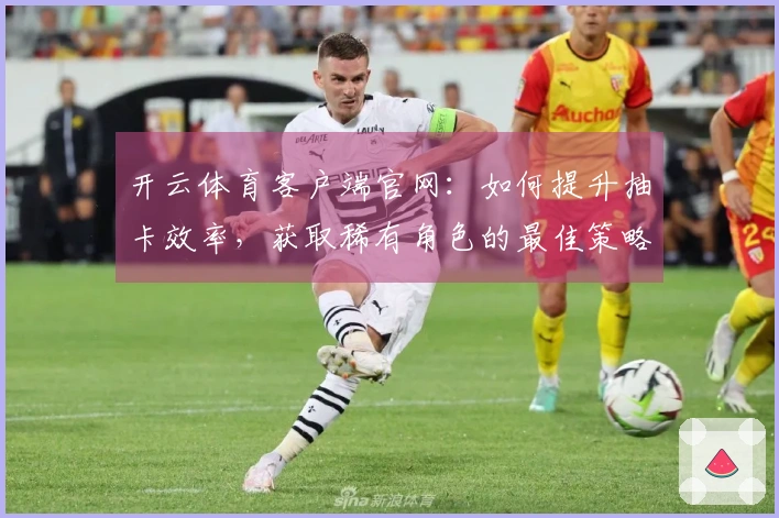 开云体育客户端官网：如何提升抽卡效率，获取稀有角色的最佳策略！